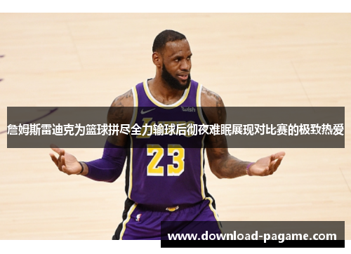 詹姆斯雷迪克为篮球拼尽全力输球后彻夜难眠展现对比赛的极致热爱 詹姆斯雷迪克为篮球拼尽全力输球后彻夜难眠展现对比赛的极致热爱