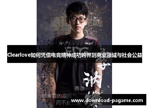 Clearlove如何凭借电竞精神成功跨界到商业领域与社会公益 Clearlove如何凭借电竞精神成功跨界到商业领域与社会公益