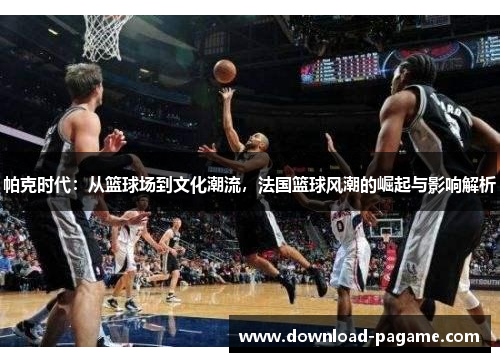 帕克时代:从篮球场到文化潮流,法国篮球风潮的崛起与影响解析 帕克时代:从篮球场到文化潮流,法国篮球风潮的崛起与影响解析