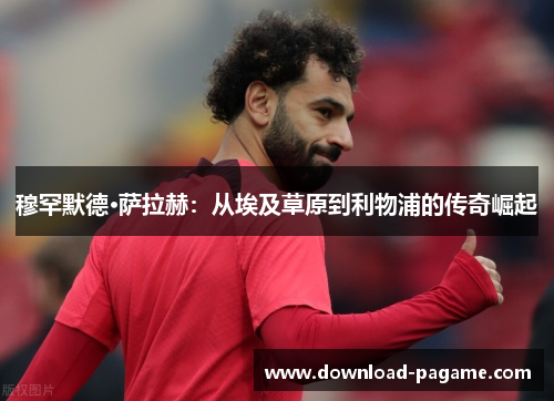 穆罕默德·萨拉赫:从埃及草原到利物浦的传奇崛起 穆罕默德·萨拉赫:从埃及草原到利物浦的传奇崛起