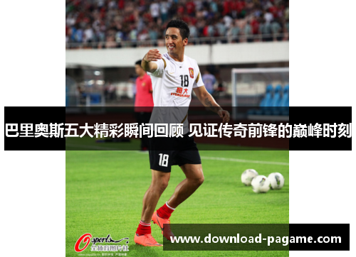 巴里奥斯五大精彩瞬间回顾 见证传奇前锋的巅峰时刻