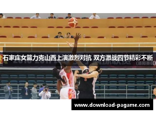 石家庄女篮力克山西上演激烈对抗 双方激战四节精彩不断