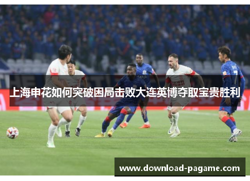 上海申花如何突破困局击败大连英博夺取宝贵胜利 上海申花如何突破困局击败大连英博夺取宝贵胜利