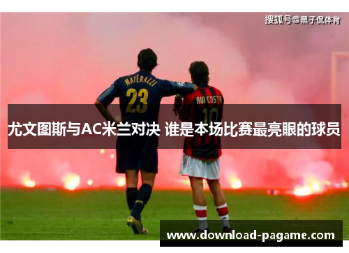 尤文图斯与AC米兰对决 谁是本场比赛最亮眼的球员 尤文图斯与AC米兰对决 谁是本场比赛最亮眼的球员