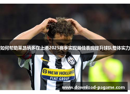 如何帮助莱昂纳多在上港2025赛季实现最佳表现提升球队整体实力 如何帮助莱昂纳多在上港2025赛季实现最佳表现提升球队整体实力