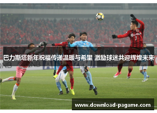 巴力斯塔新年祝福传递温暖与希望 激励球迷共迎辉煌未来