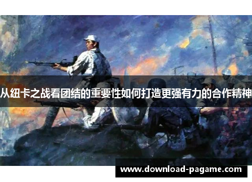 从纽卡之战看团结的重要性如何打造更强有力的合作精神 从纽卡之战看团结的重要性如何打造更强有力的合作精神