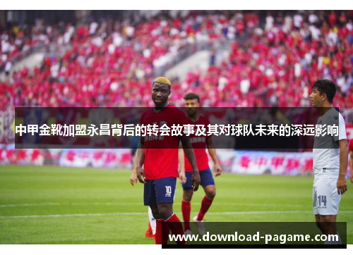 中甲金靴加盟永昌背后的转会故事及其对球队未来的深远影响 中甲金靴加盟永昌背后的转会故事及其对球队未来的深远影响