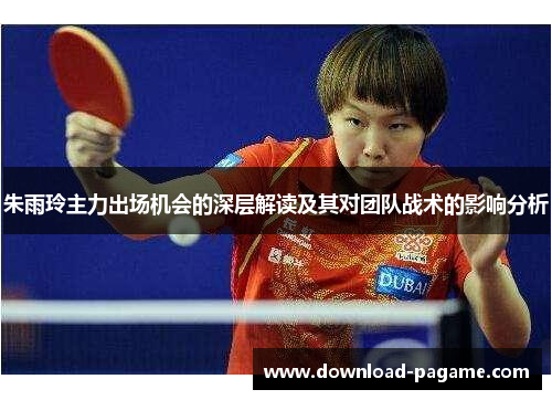 朱雨玲主力出场机会的深层解读及其对团队战术的影响分析 朱雨玲主力出场机会的深层解读及其对团队战术的影响分析