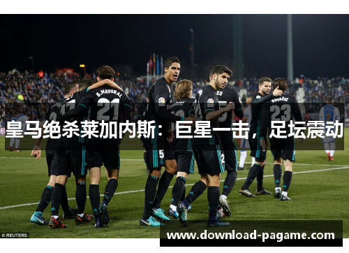 皇马绝杀莱加内斯：巨星一击，足坛震动