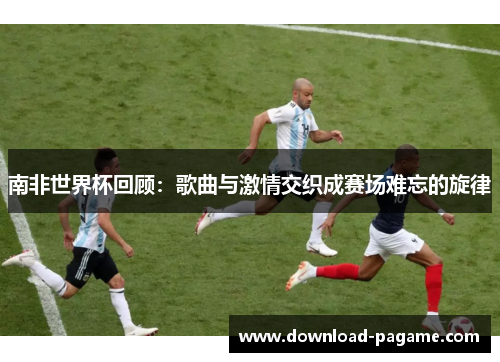 南非世界杯回顾:歌曲与激情交织成赛场难忘的旋律 南非世界杯回顾:歌曲与激情交织成赛场难忘的旋律