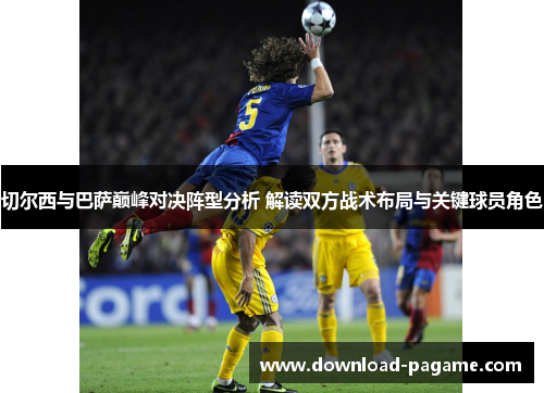 切尔西与巴萨巅峰对决阵型分析 解读双方战术布局与关键球员角色