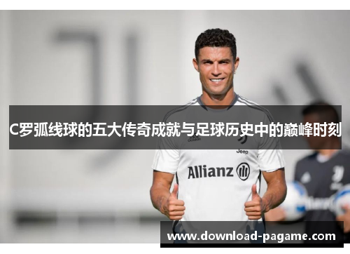 C罗弧线球的五大传奇成就与足球历史中的巅峰时刻 C罗弧线球的五大传奇成就与足球历史中的巅峰时刻