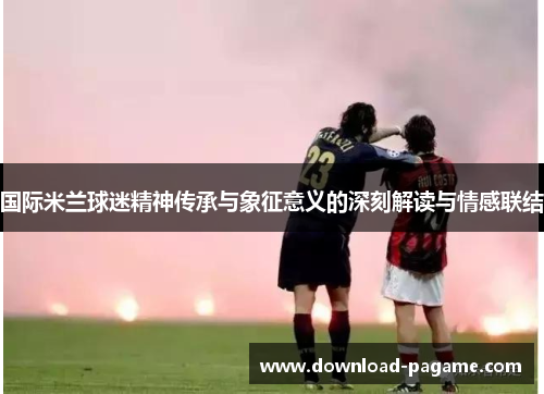国际米兰球迷精神传承与象征意义的深刻解读与情感联结