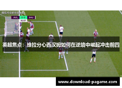 英超焦点:维拉分心西汉姆如何在逆境中崛起冲击前四 英超焦点:维拉分心西汉姆如何在逆境中崛起冲击前四