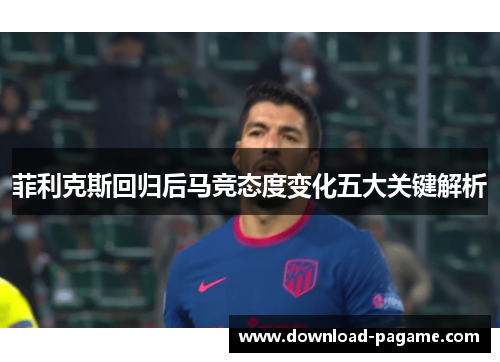 菲利克斯回归后马竞态度变化五大关键解析