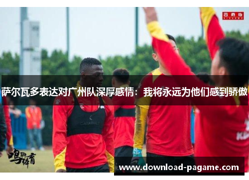 萨尔瓦多表达对广州队深厚感情：我将永远为他们感到骄傲