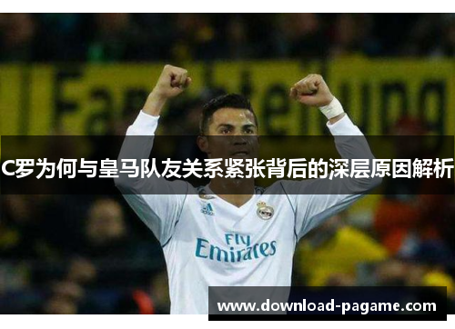 C罗为何与皇马队友关系紧张背后的深层原因解析