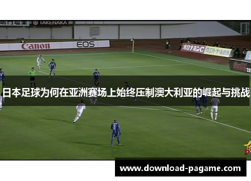 日本足球为何在亚洲赛场上始终压制澳大利亚的崛起与挑战 日本足球为何在亚洲赛场上始终压制澳大利亚的崛起与挑战