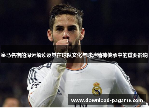 皇马名宿的深远解读及其在球队文化与球迷精神传承中的重要影响 皇马名宿的深远解读及其在球队文化与球迷精神传承中的重要影响