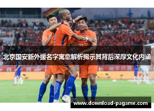 北京国安新外援名字寓意解析揭示其背后深厚文化内涵
