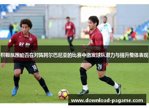 积极氛围能否在对阵阿尔巴尼亚的比赛中激发球队潜力与提升整体表现 积极氛围能否在对阵阿尔巴尼亚的比赛中激发球队潜力与提升整体表现