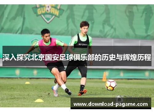 深入探究北京国安足球俱乐部的历史与辉煌历程 深入探究北京国安足球俱乐部的历史与辉煌历程