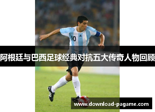 阿根廷与巴西足球经典对抗五大传奇人物回顾 阿根廷与巴西足球经典对抗五大传奇人物回顾