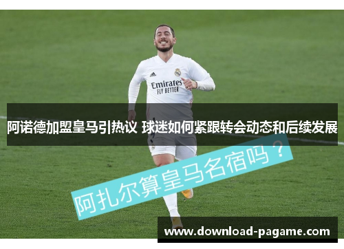 阿诺德加盟皇马引热议 球迷如何紧跟转会动态和后续发展 阿诺德加盟皇马引热议 球迷如何紧跟转会动态和后续发展