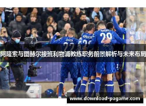 阿隆索与图赫尔接班利物浦教练职务前景解析与未来布局