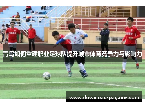 青岛如何重建职业足球队提升城市体育竞争力与影响力 青岛如何重建职业足球队提升城市体育竞争力与影响力
