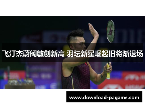 飞汀杰蔚阀敏创新高 羽坛新星崛起旧将渐退场 飞汀杰蔚阀敏创新高 羽坛新星崛起旧将渐退场