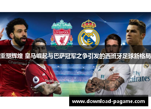 重塑辉煌 皇马崛起与巴萨冠军之争引发的西班牙足球新格局 重塑辉煌 皇马崛起与巴萨冠军之争引发的西班牙足球新格局