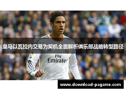 皇马以瓦拉内交易为契机全面解析俱乐部战略转型路径
