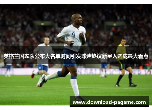 英格兰国家队公布大名单时间引发球迷热议新星入选成最大看点 英格兰国家队公布大名单时间引发球迷热议新星入选成最大看点