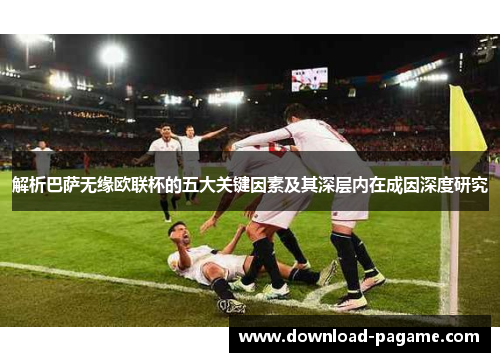 解析巴萨无缘欧联杯的五大关键因素及其深层内在成因深度研究 解析巴萨无缘欧联杯的五大关键因素及其深层内在成因深度研究
