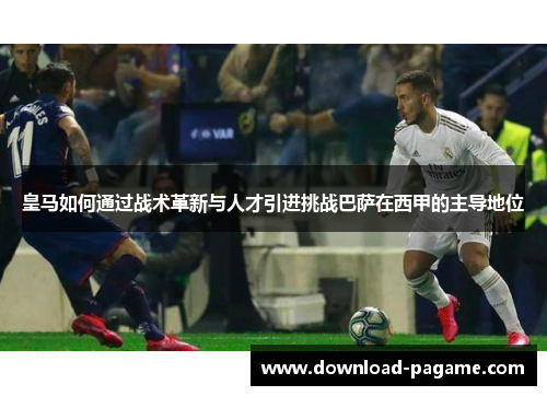 皇马如何通过战术革新与人才引进挑战巴萨在西甲的主导地位