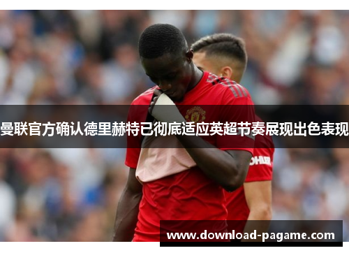 曼联官方确认德里赫特已彻底适应英超节奏展现出色表现