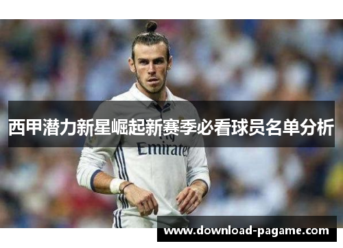 西甲潜力新星崛起新赛季必看球员名单分析