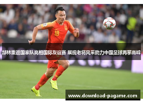 郜林重返国家队亮相国际友谊赛 展现老将风采助力中国足球再攀高峰