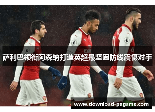 萨利巴领衔阿森纳打造英超最坚固防线震慑对手 萨利巴领衔阿森纳打造英超最坚固防线震慑对手